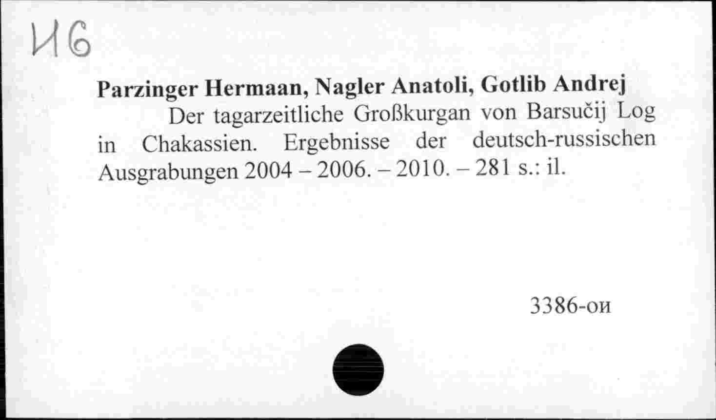 ﻿И 6
Parzinger Hermaan, Nagler Anatoli, Gotlib Andrej
Der tagarzeitliche Großkurgan von Barsučij Log in Chakassien. Ergebnisse der deutsch-russischen Ausgrabungen 2004 - 2006. — 2010. — 281 s.: il.
3386-ои